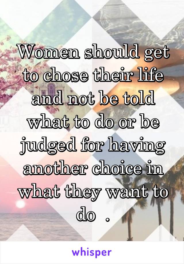 Women should get to chose their life and not be told what to do or be judged for having another choice in what they want to do  .