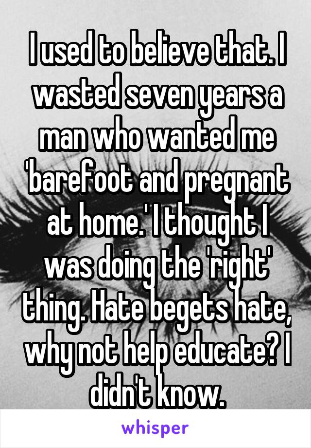 I used to believe that. I wasted seven years a man who wanted me 'barefoot and pregnant at home.' I thought I was doing the 'right' thing. Hate begets hate, why not help educate? I didn't know.