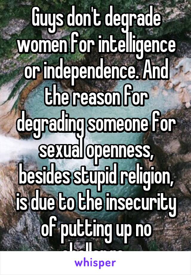 Guys don't degrade women for intelligence or independence. And the reason for degrading someone for sexual openness, besides stupid religion, is due to the insecurity of putting up no challenge. 