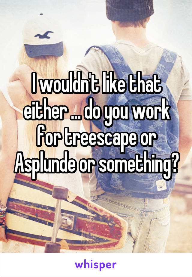 I wouldn't like that either ... do you work for treescape or Asplunde or something? 