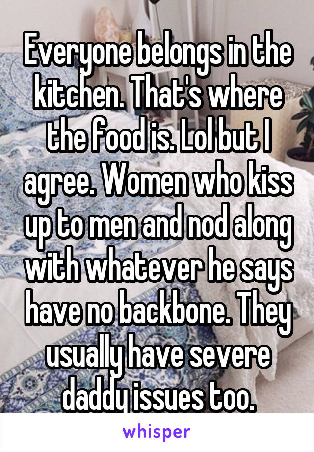 Everyone belongs in the kitchen. That's where the food is. Lol but I agree. Women who kiss up to men and nod along with whatever he says have no backbone. They usually have severe daddy issues too.