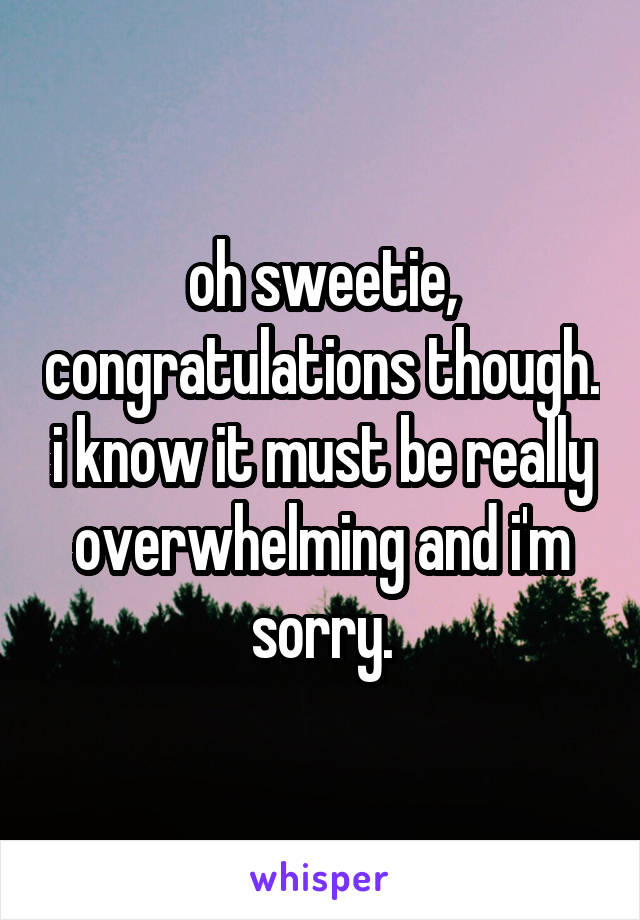 oh sweetie, congratulations though. i know it must be really overwhelming and i'm sorry.