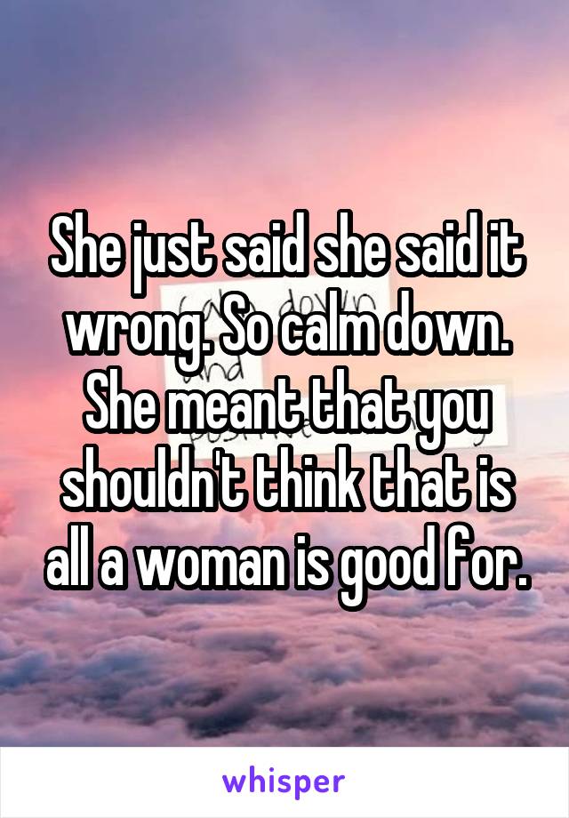 She just said she said it wrong. So calm down. She meant that you shouldn't think that is all a woman is good for.