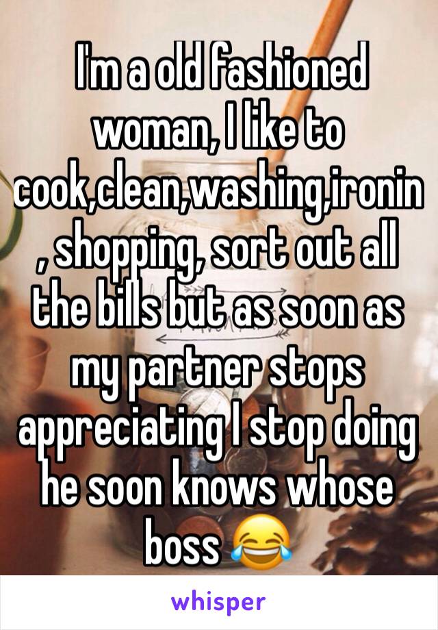  I'm a old fashioned woman, I like to cook,clean,washing,ironin, shopping, sort out all the bills but as soon as my partner stops appreciating I stop doing he soon knows whose boss 😂 