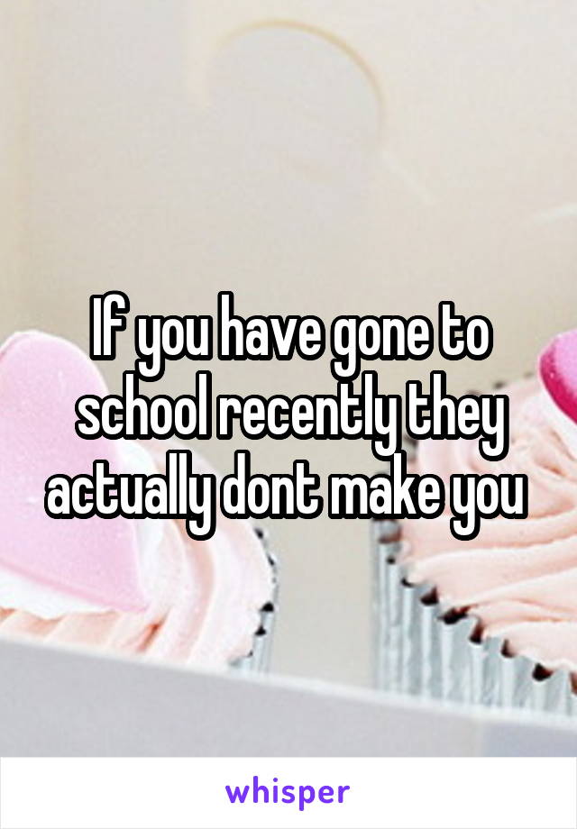 If you have gone to school recently they actually dont make you 