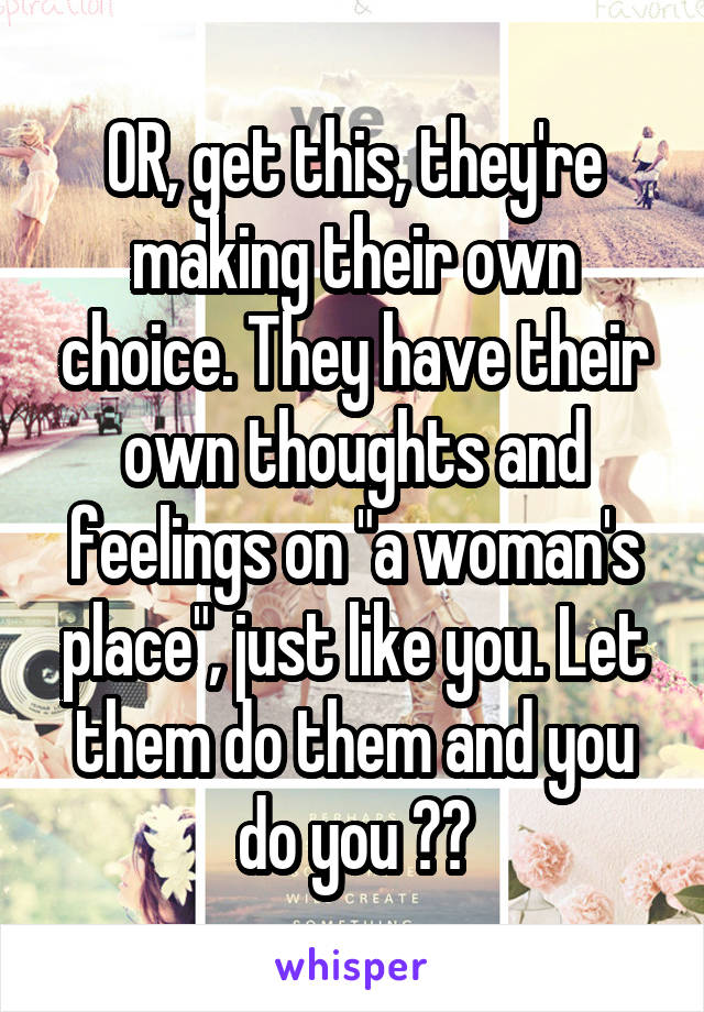 OR, get this, they're making their own choice. They have their own thoughts and feelings on "a woman's place", just like you. Let them do them and you do you 👍🏾