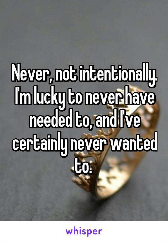 Never, not intentionally. I'm lucky to never have needed to, and I've certainly never wanted to. 