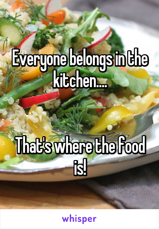 Everyone belongs in the kitchen....


That's where the food is!