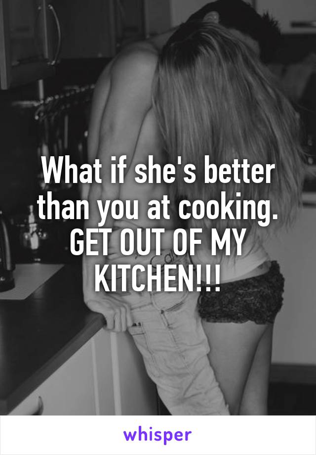 What if she's better than you at cooking. GET OUT OF MY KITCHEN!!!