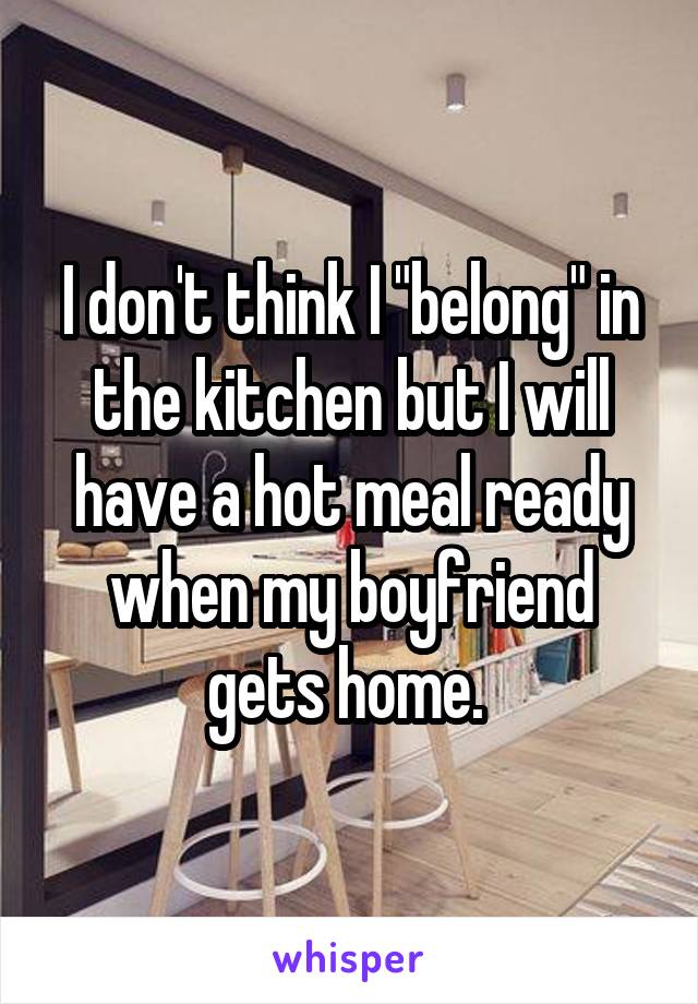 I don't think I "belong" in the kitchen but I will have a hot meal ready when my boyfriend gets home. 