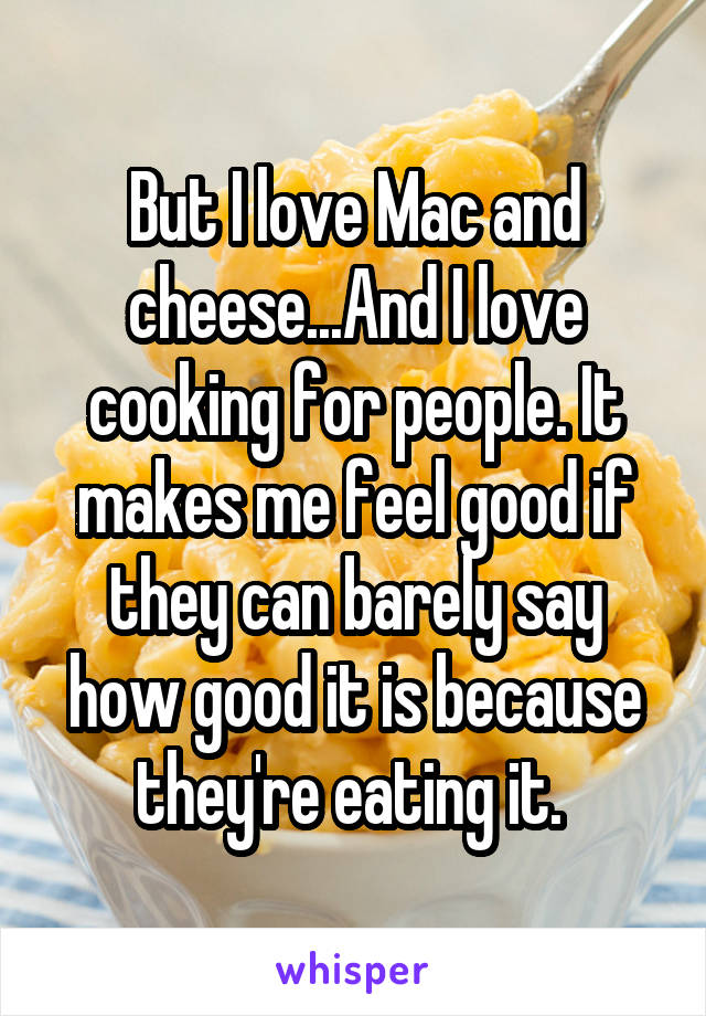 But I love Mac and cheese...And I love cooking for people. It makes me feel good if they can barely say how good it is because they're eating it. 