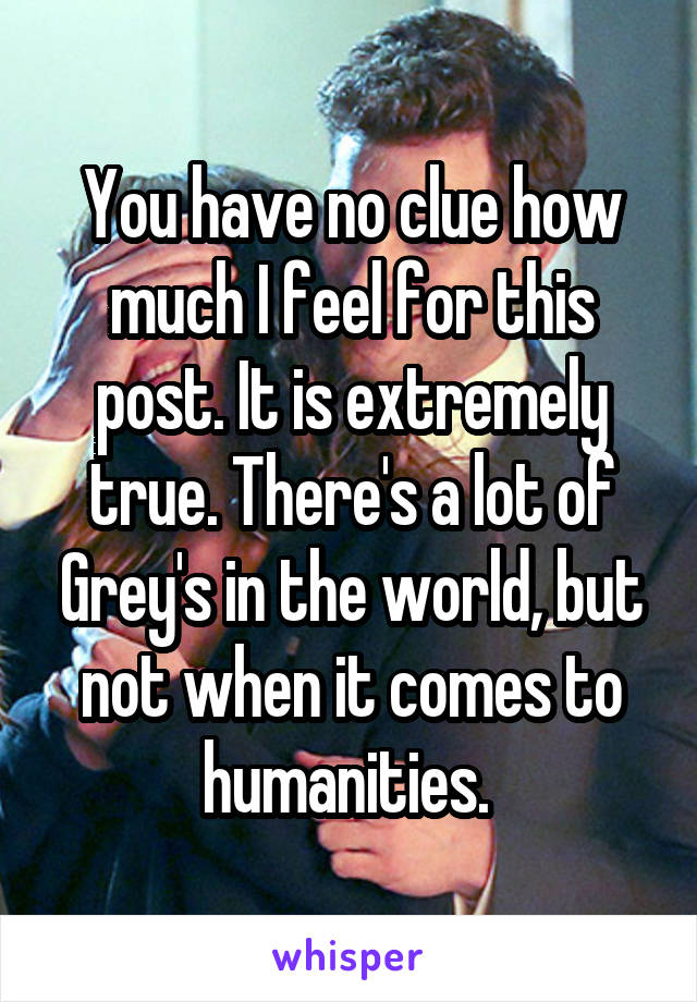 You have no clue how much I feel for this post. It is extremely true. There's a lot of Grey's in the world, but not when it comes to humanities. 