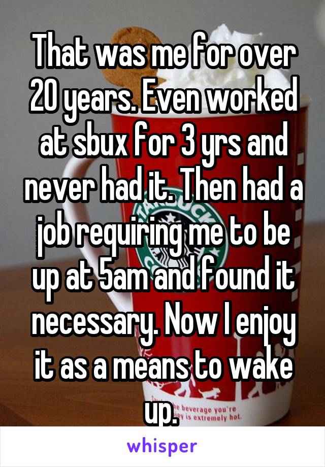 That was me for over 20 years. Even worked at sbux for 3 yrs and never had it. Then had a job requiring me to be up at 5am and found it necessary. Now I enjoy it as a means to wake up. 