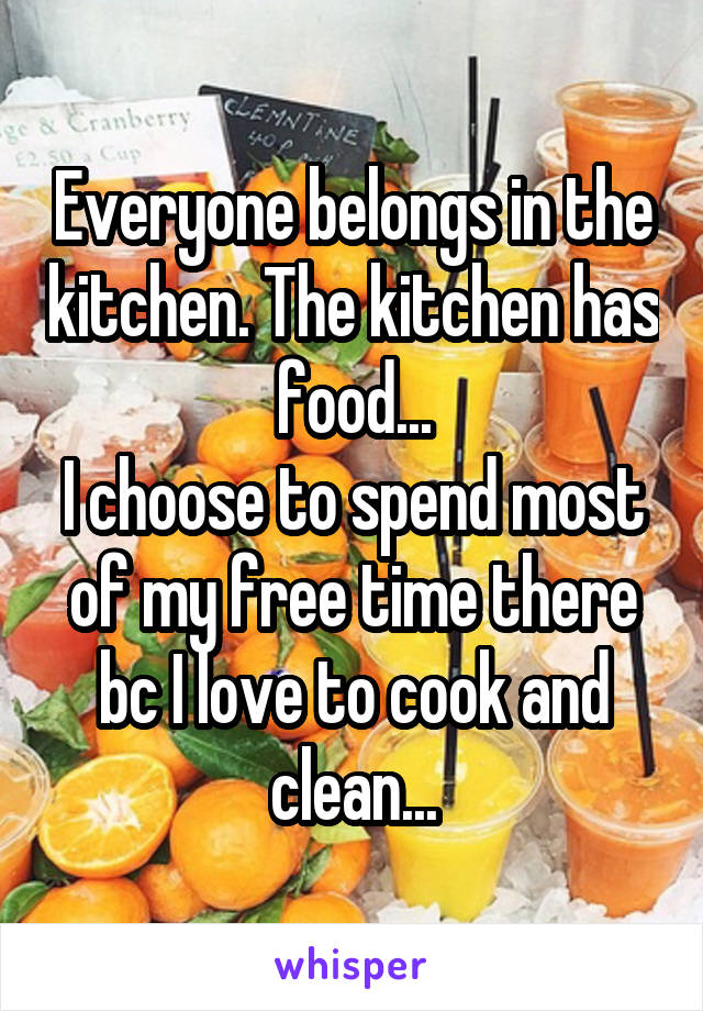 Everyone belongs in the kitchen. The kitchen has food...
I choose to spend most of my free time there bc I love to cook and clean...