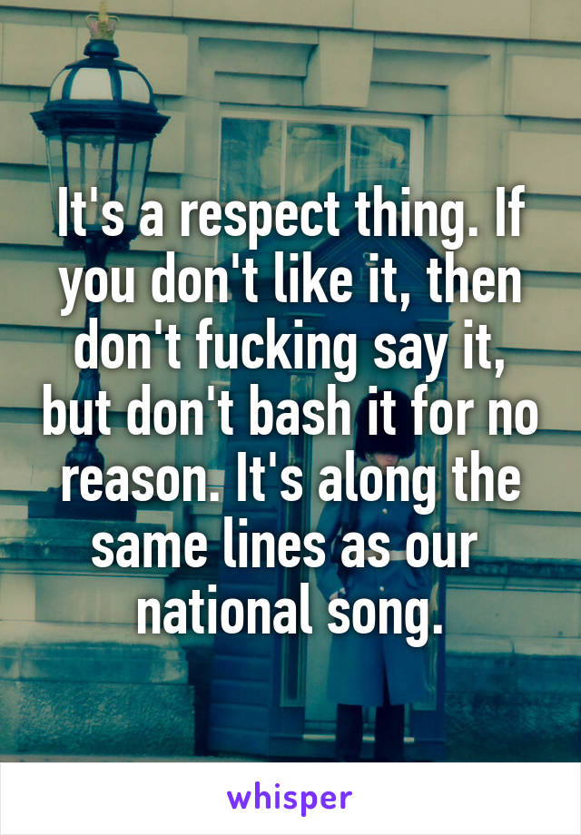 It's a respect thing. If you don't like it, then don't fucking say it, but don't bash it for no reason. It's along the same lines as our  national song.