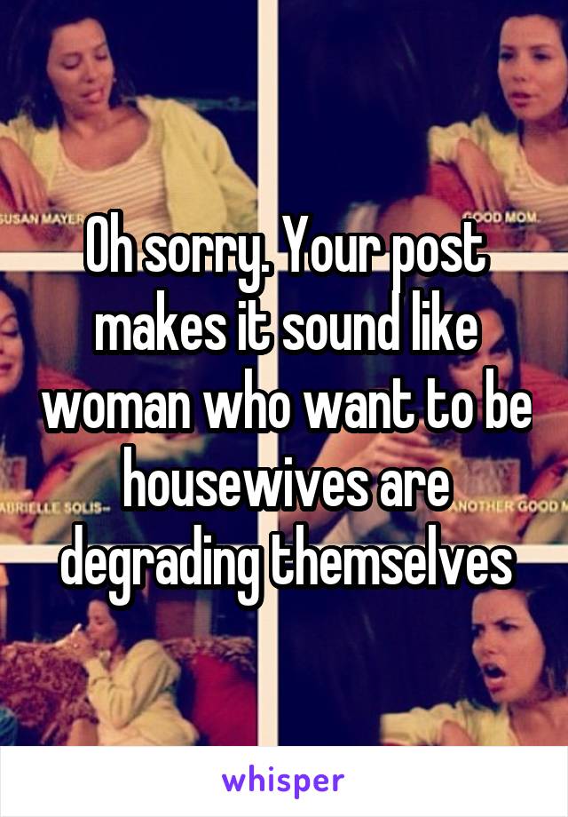 Oh sorry. Your post makes it sound like woman who want to be housewives are degrading themselves