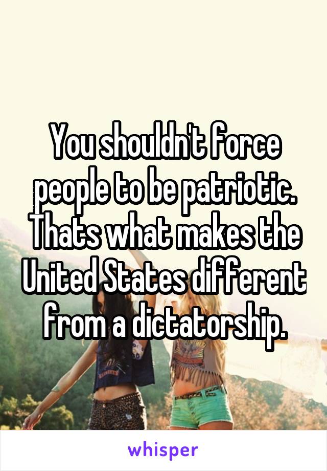 You shouldn't force people to be patriotic. Thats what makes the United States different from a dictatorship.