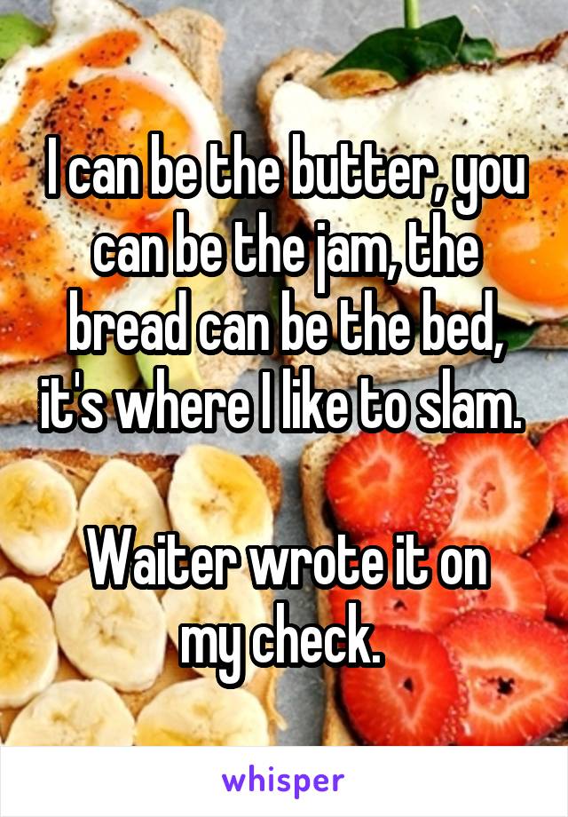 I can be the butter, you can be the jam, the bread can be the bed, it's where I like to slam. 

Waiter wrote it on my check. 