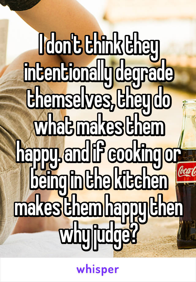 I don't think they intentionally degrade themselves, they do what makes them happy. and if cooking or being in the kitchen makes them happy then why judge?