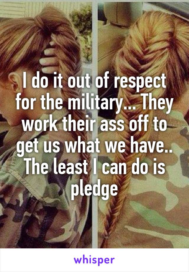 I do it out of respect for the military... They work their ass off to get us what we have.. The least I can do is pledge