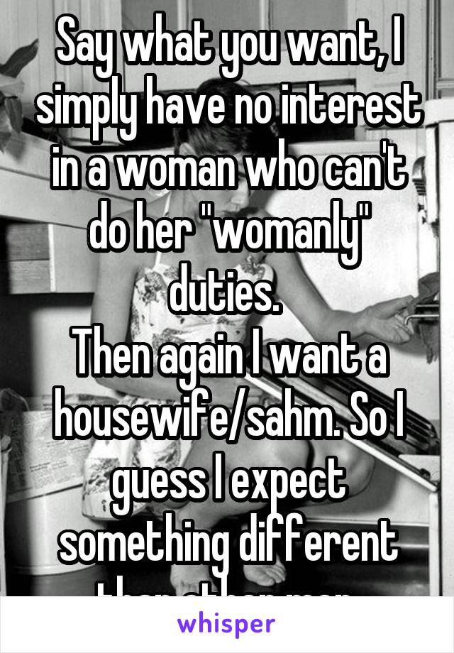 Say what you want, I simply have no interest in a woman who can't do her "womanly" duties. 
Then again I want a housewife/sahm. So I guess I expect something different than other men.