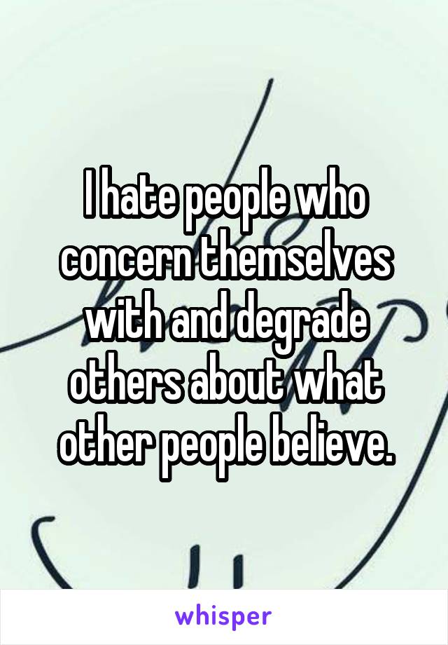 I hate people who concern themselves with and degrade others about what other people believe.