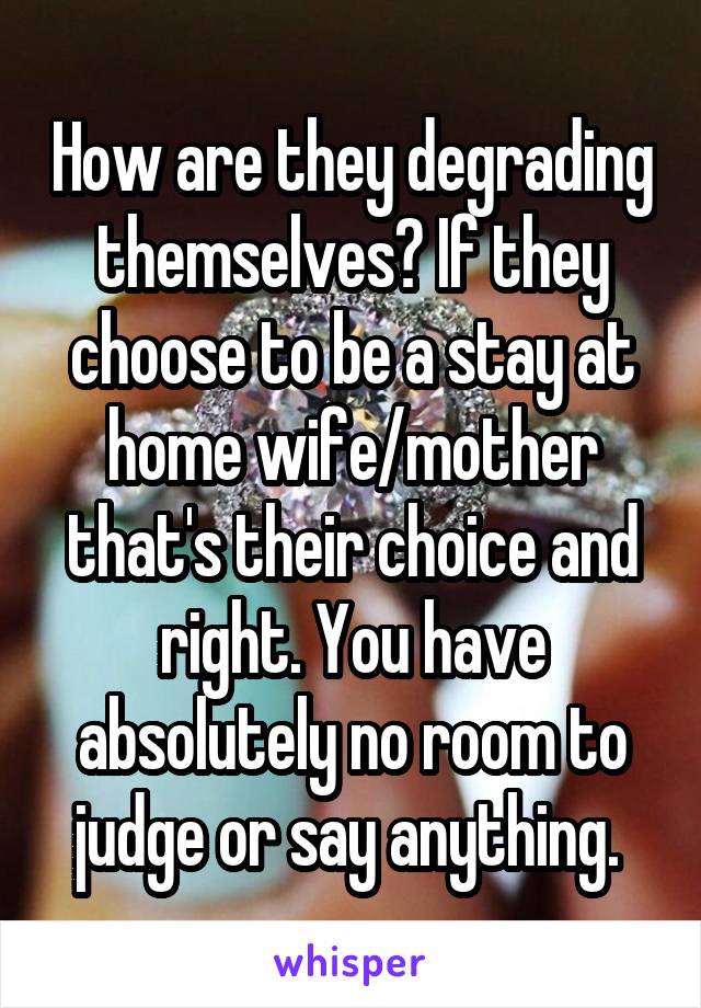 How are they degrading themselves? If they choose to be a stay at home wife/mother that's their choice and right. You have absolutely no room to judge or say anything. 