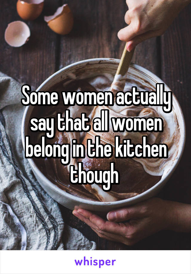 Some women actually say that all women belong in the kitchen though 