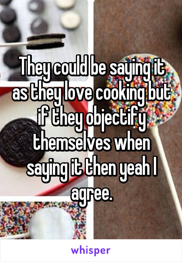 They could be saying it as they love cooking but if they objectify themselves when saying it then yeah I agree.