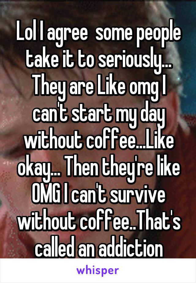 Lol I agree  some people take it to seriously... They are Like omg I can't start my day without coffee...Like okay... Then they're like OMG I can't survive without coffee..That's called an addiction