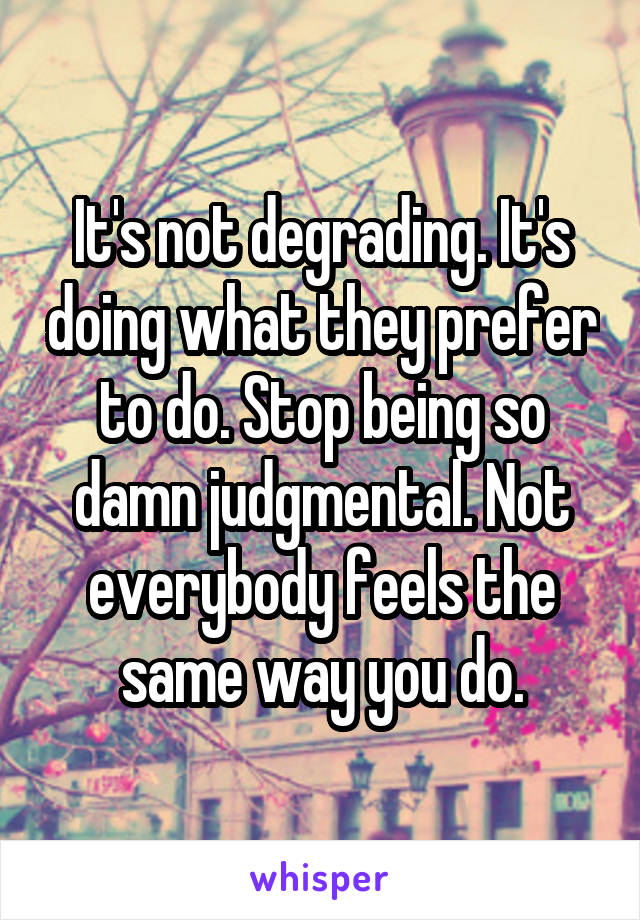 It's not degrading. It's doing what they prefer to do. Stop being so damn judgmental. Not everybody feels the same way you do.