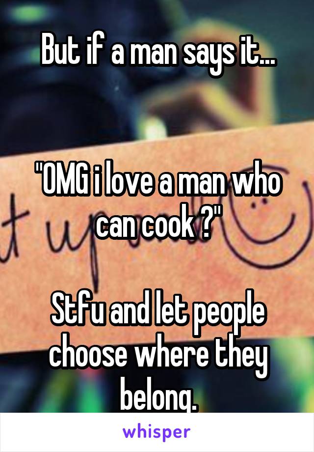 But if a man says it...


"OMG i love a man who can cook 😍"

Stfu and let people choose where they belong.