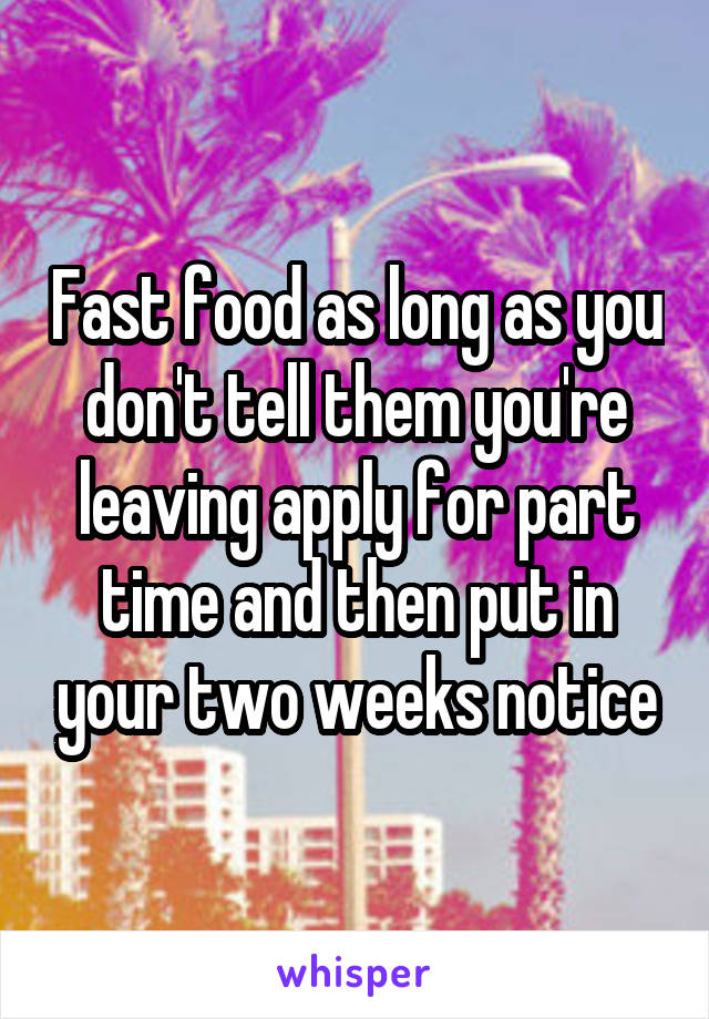 Fast food as long as you don't tell them you're leaving apply for part time and then put in your two weeks notice