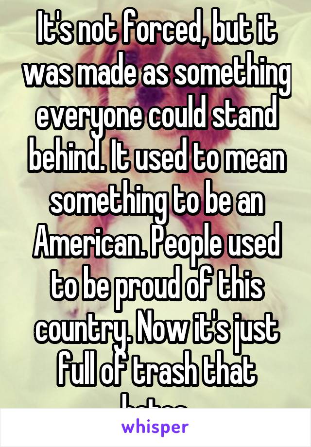 It's not forced, but it was made as something everyone could stand behind. It used to mean something to be an American. People used to be proud of this country. Now it's just full of trash that hates.