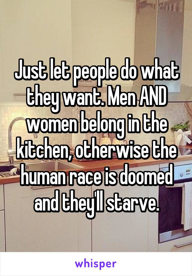 Just let people do what they want. Men AND women belong in the kitchen, otherwise the human race is doomed and they'll starve.