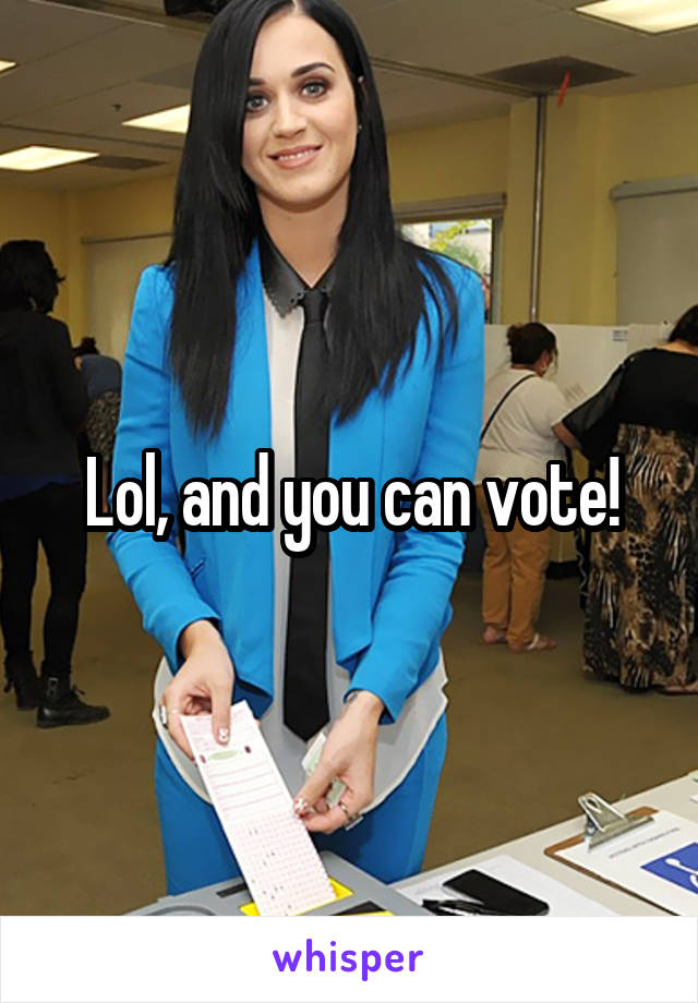 Lol, and you can vote!