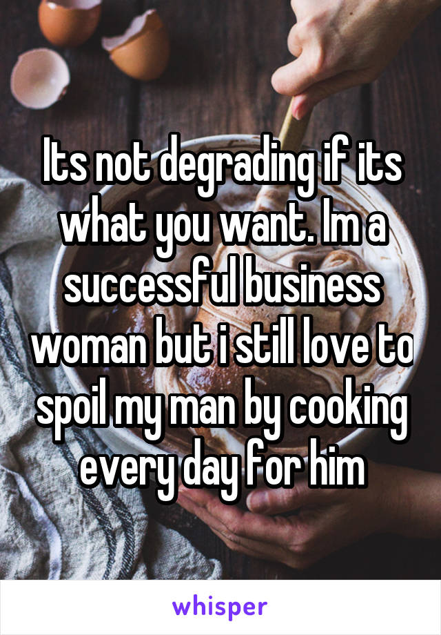 Its not degrading if its what you want. Im a successful business woman but i still love to spoil my man by cooking every day for him