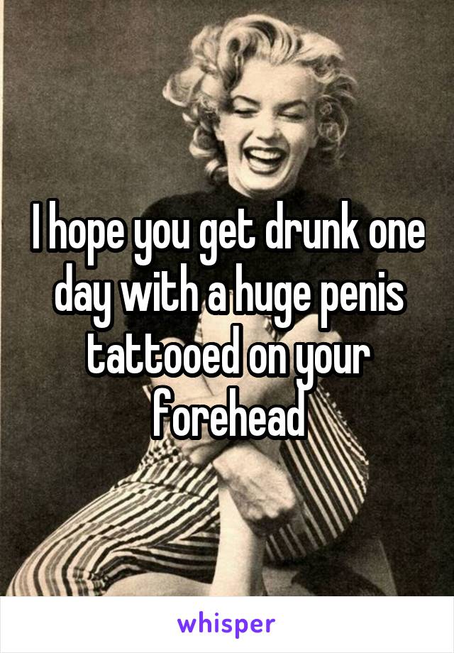 I hope you get drunk one day with a huge penis tattooed on your forehead