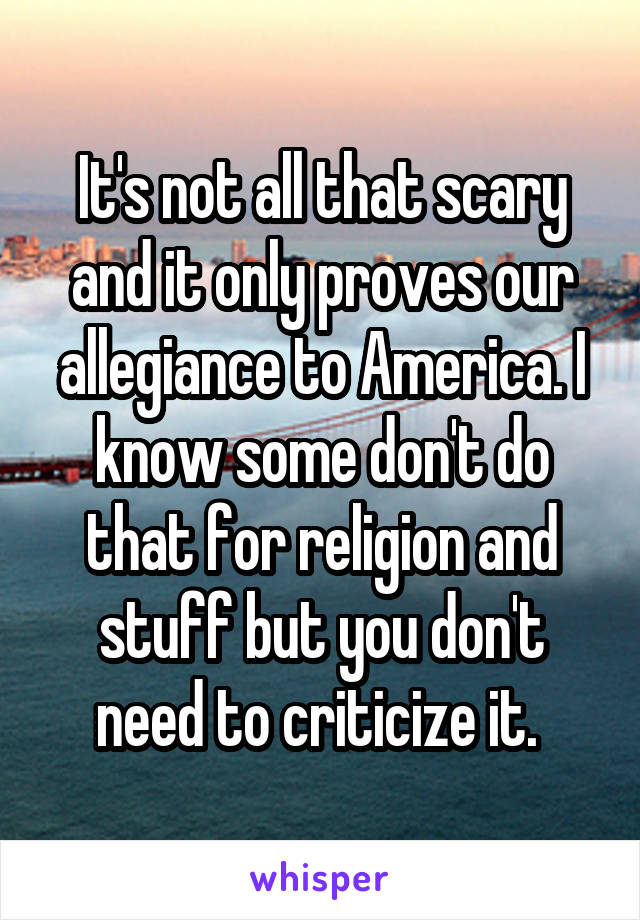 It's not all that scary and it only proves our allegiance to America. I know some don't do that for religion and stuff but you don't need to criticize it. 