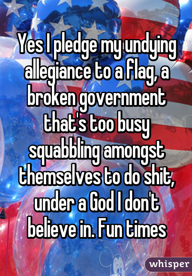 Yes I pledge my undying allegiance to a flag, a broken government that's too busy squabbling amongst themselves to do shit, under a God I don't believe in. Fun times