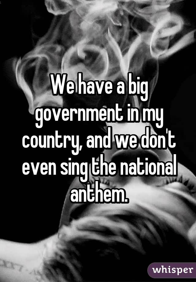 We have a big government in my country, and we don't even sing the national anthem.