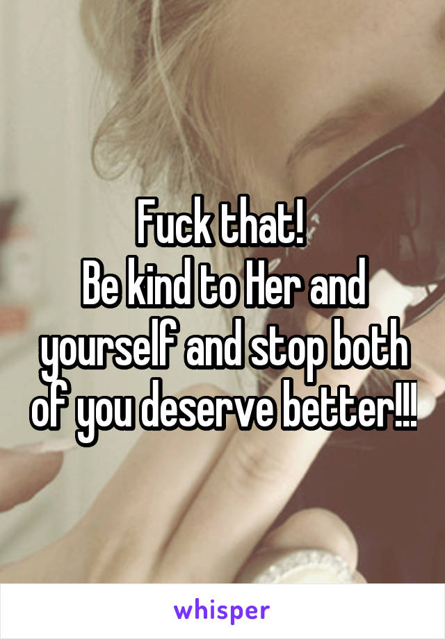 Fuck that! 
Be kind to Her and yourself and stop both of you deserve better!!!