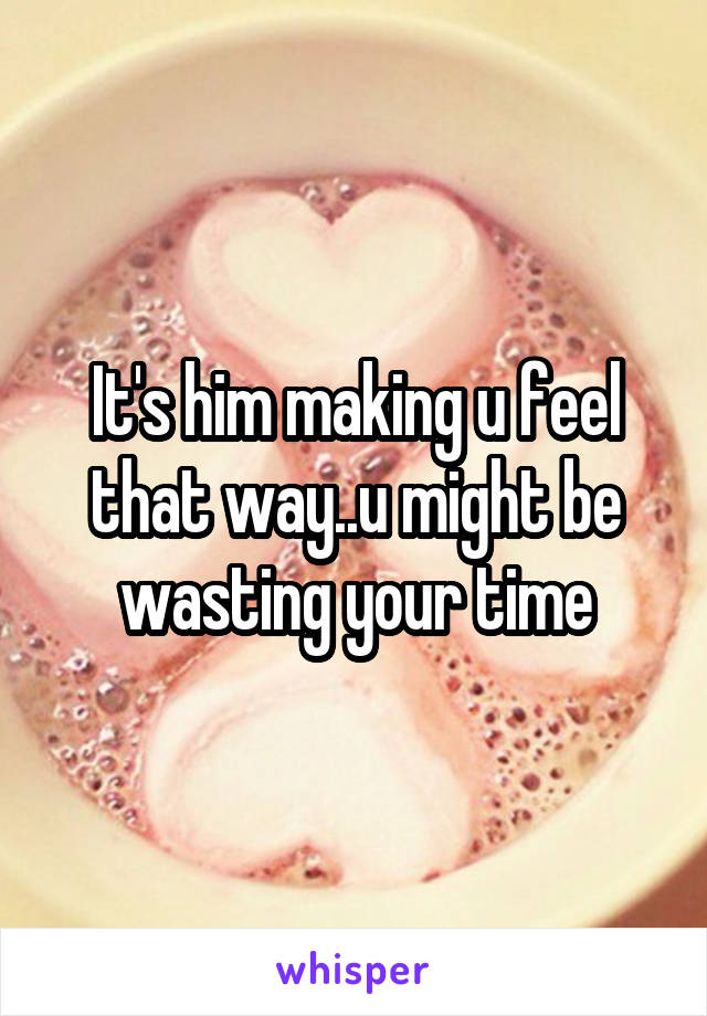 It's him making u feel that way..u might be wasting your time