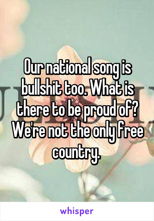 Our national song is bullshit too. What is there to be proud of? We're not the only free country. 