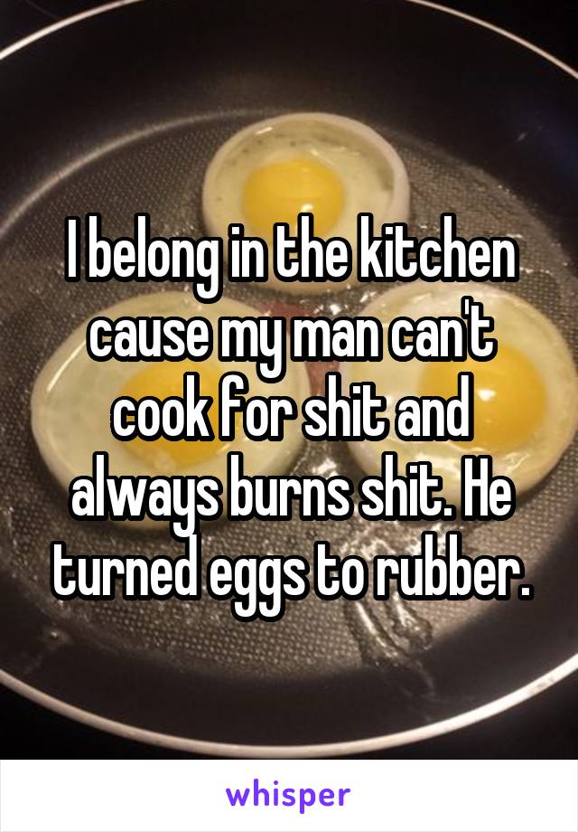 I belong in the kitchen cause my man can't cook for shit and always burns shit. He turned eggs to rubber.