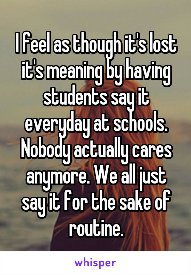 I feel as though it's lost it's meaning by having students say it everyday at schools. Nobody actually cares anymore. We all just say it for the sake of routine.