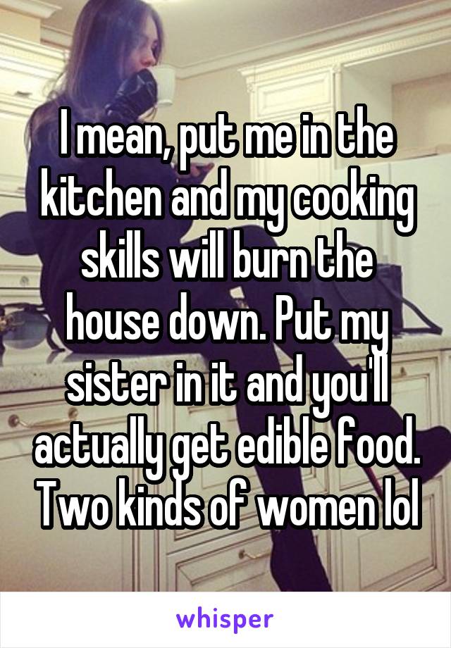 I mean, put me in the kitchen and my cooking skills will burn the house down. Put my sister in it and you'll actually get edible food. Two kinds of women lol