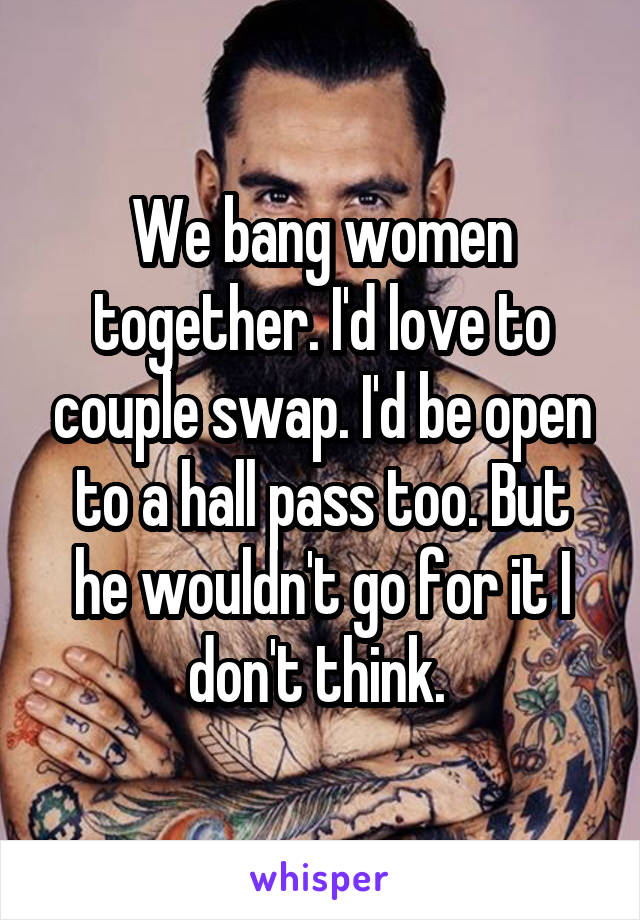 We bang women together. I'd love to couple swap. I'd be open to a hall pass too. But he wouldn't go for it I don't think. 