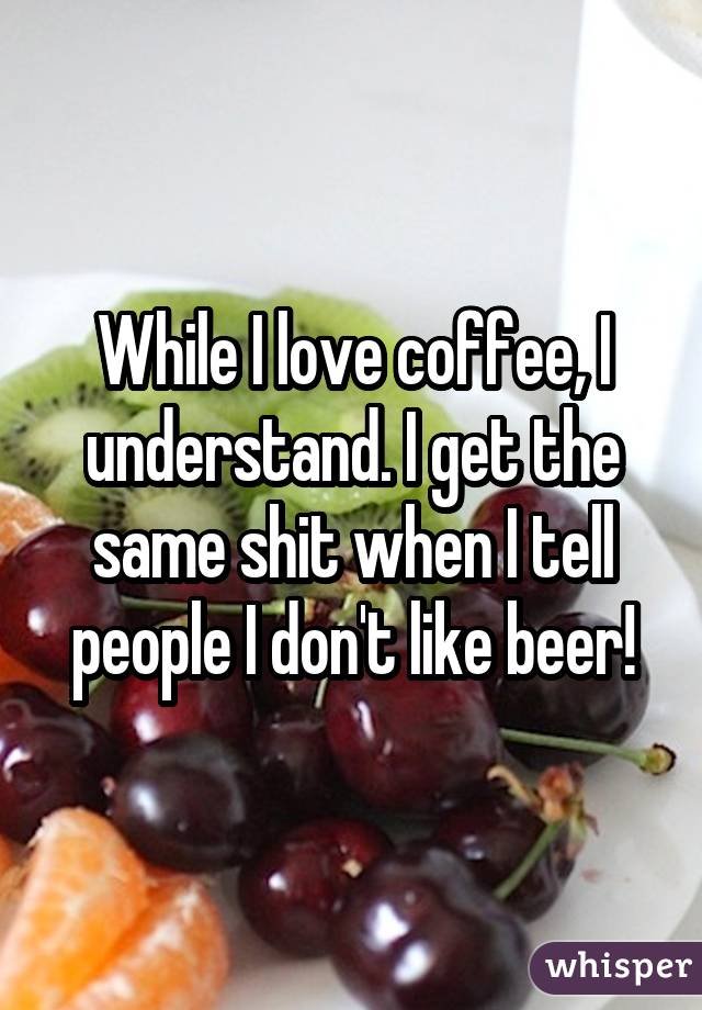 While I love coffee, I understand. I get the same shit when I tell people I don't like beer!