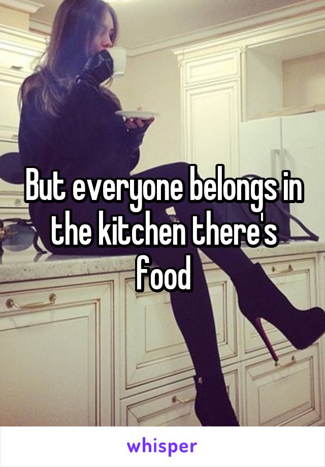 But everyone belongs in the kitchen there's food